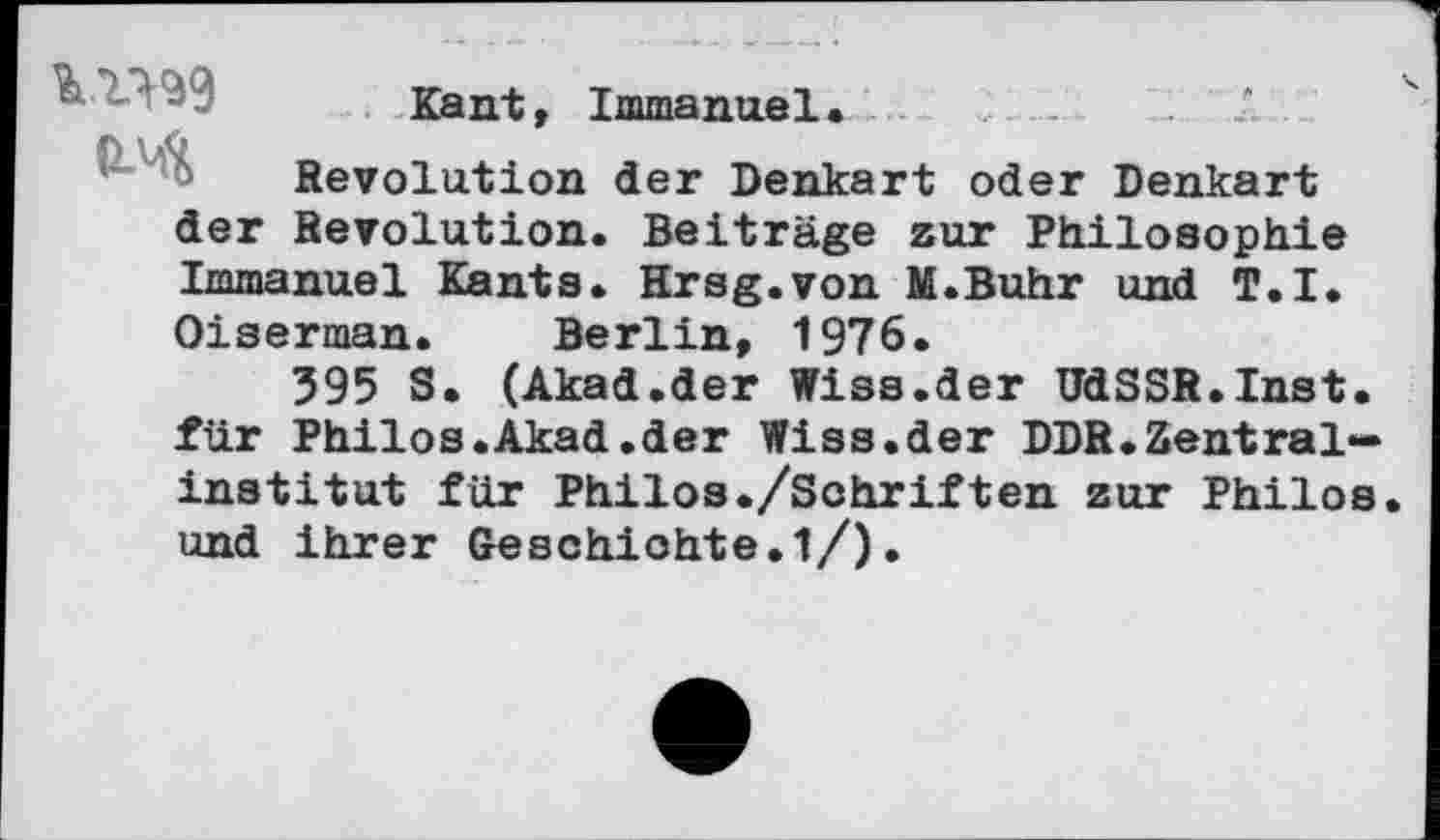 ﻿Kant, Immanuel.	.......*
Revolution der Denkart oder Denkart der Revolution. Beiträge zur Philosophie Immanuel Kants. Hrsg.von M.Buhr und T.I. Oiserman. Berlin, 1976.
395 S. (Akad.der Wiss.der UdSSR.Inst, für Philos.Akad.der Wiss.der DDR.Zentralinstitut für Philos./Sehriften zur Philos, und ihrer Geschichte. 1/).